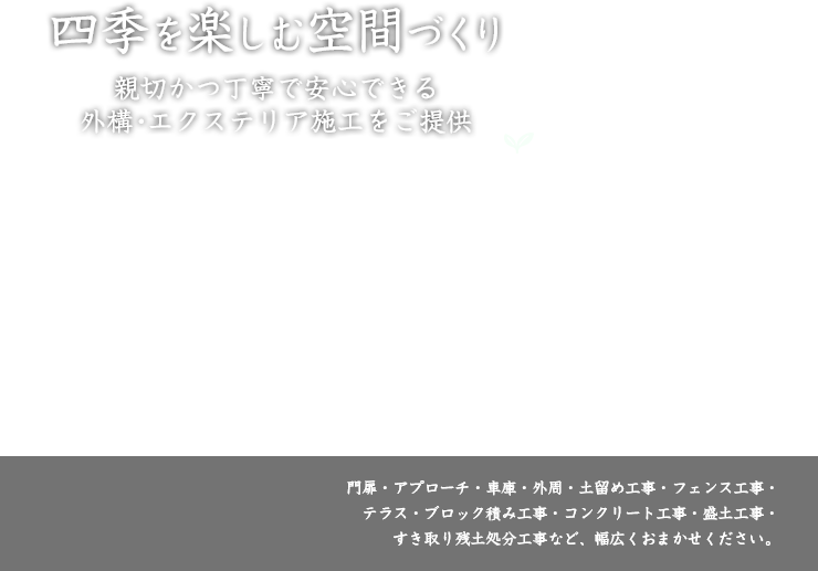 四季を楽しむ空間づくり 親切で丁寧な安心できる外構・エクステリア施工をご提供 門扉・アプローチ・車庫・外周・土留め工事・フェンス工事・テラス・ブロック積み工事・コンクリート工事・盛土工事・すき取り残土処分工事まで幅広くおまかせください。